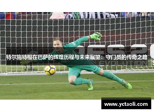 特尔施特根在巴萨的辉煌历程与未来展望：守门员的传奇之路